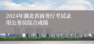 2024年湖北省商务厅考试录用公务员综合成绩