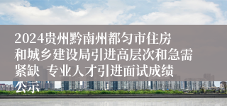 2024贵州黔南州都匀市住房和城乡建设局引进高层次和急需紧缺  专业人才引进面试成绩公示