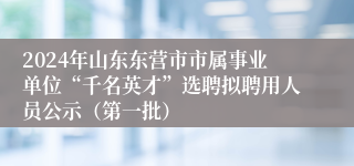 2024年山东东营市市属事业单位“千名英才”选聘拟聘用人员公示（第一批）