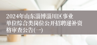 2024年山东淄博淄川区事业单位综合类岗位公开招聘递补资格审查公告(一)