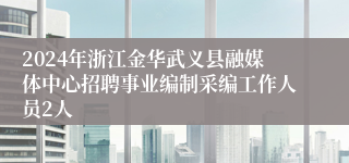 2024年浙江金华武义县融媒体中心招聘事业编制采编工作人员2人