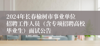 2024年长春榆树市事业单位招聘工作人员（含专项招聘高校毕业生）面试公告