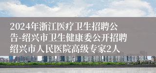 2024年浙江医疗卫生招聘公告-绍兴市卫生健康委公开招聘绍兴市人民医院高级专家2人