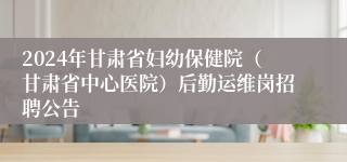 2024年甘肃省妇幼保健院（甘肃省中心医院）后勤运维岗招聘公告