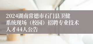 2024湖南常德市石门县卫健系统现场（校园）招聘专业技术人才44人公告