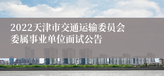 2022天津市交通运输委员会委属事业单位面试公告