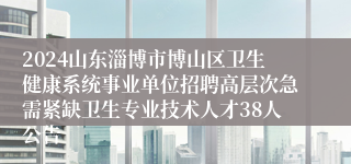 2024山东淄博市博山区卫生健康系统事业单位招聘高层次急需紧缺卫生专业技术人才38人公告