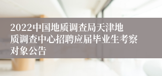 2022中国地质调查局天津地质调查中心招聘应届毕业生考察对象公告