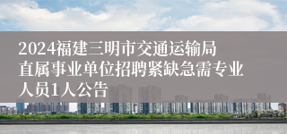 2024福建三明市交通运输局直属事业单位招聘紧缺急需专业人员1人公告