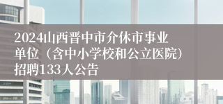 2024山西晋中市介休市事业单位（含中小学校和公立医院）招聘133人公告