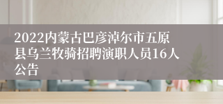 2022内蒙古巴彦淖尔市五原县乌兰牧骑招聘演职人员16人公告