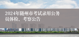 2024年随州市考试录用公务员体检、考察公告