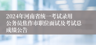 2024年河南省统一考试录用公务员焦作市职位面试及考试总成绩公告