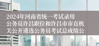 2024年河南省统一考试录用公务员许昌职位和许昌市市直机关公开遴选公务员考试总成绩公告