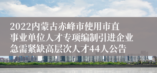 2022内蒙古赤峰市使用市直事业单位人才专项编制引进企业急需紧缺高层次人才44人公告