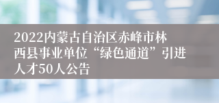 2022内蒙古自治区赤峰市林西县事业单位“绿色通道”引进人才50人公告