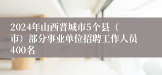 2024年山西晋城市5个县（市）部分事业单位招聘工作人员400名