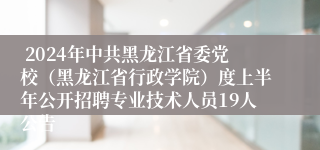  2024年中共黑龙江省委党校（黑龙江省行政学院）度上半年公开招聘专业技术人员19人公告