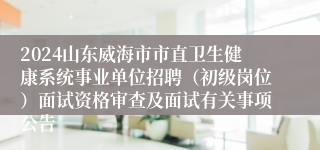 2024山东威海市市直卫生健康系统事业单位招聘（初级岗位）面试资格审查及面试有关事项公告