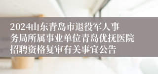 2024山东青岛市退役军人事务局所属事业单位青岛优抚医院招聘资格复审有关事宜公告