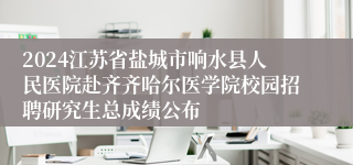 2024江苏省盐城市响水县人民医院赴齐齐哈尔医学院校园招聘研究生总成绩公布