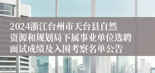 2024浙江台州市天台县自然资源和规划局下属事业单位选聘面试成绩及入围考察名单公告