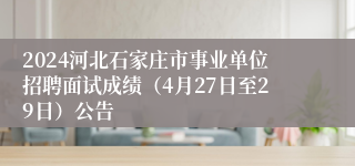 2024河北石家庄市事业单位招聘面试成绩（4月27日至29日）公告