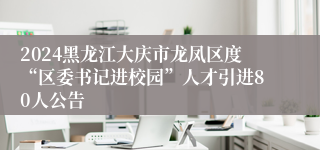 2024黑龙江大庆市龙凤区度“区委书记进校园”人才引进80人公告