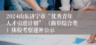 2024山东济宁市“优秀青年人才引进计划” （曲阜综合类）体检考察递补公示