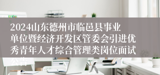 2024山东德州市临邑县事业单位暨经济开发区管委会引进优秀青年人才综合管理类岗位面试公告