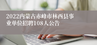 2022内蒙古赤峰市林西县事业单位招聘108人公告