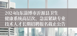 2024山东淄博市沂源县卫生健康系统高层次、急需紧缺专业技术人才长期招聘报名截止公告