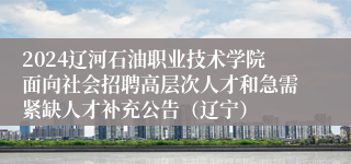 2024辽河石油职业技术学院面向社会招聘高层次人才和急需紧缺人才补充公告（辽宁）