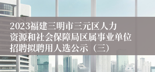 2023福建三明市三元区人力资源和社会保障局区属事业单位招聘拟聘用人选公示（三）