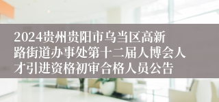 2024贵州贵阳市乌当区高新路街道办事处第十二届人博会人才引进资格初审合格人员公告