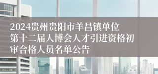 2024贵州贵阳市羊昌镇单位第十二届人博会人才引进资格初审合格人员名单公告