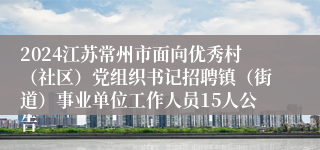 2024江苏常州市面向优秀村（社区）党组织书记招聘镇（街道）事业单位工作人员15人公告