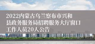 2022内蒙古乌兰察布市兴和县政务服务局招聘服务大厅窗口工作人员20人公告