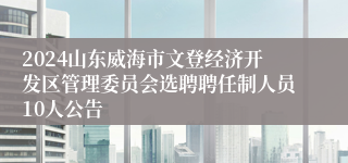 2024山东威海市文登经济开发区管理委员会选聘聘任制人员10人公告