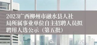 2023广西柳州市融水县人社局所属事业单位自主招聘人员拟聘用人选公示（第五批）