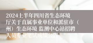 2024上半年四川省生态环境厅关于直属事业单位和派驻市（州）生态环境 监测中心站招聘人员专业笔试成绩公告