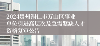 2024贵州铜仁市万山区事业单位引进高层次及急需紧缺人才资格复审公告