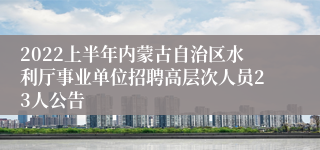 2022上半年内蒙古自治区水利厅事业单位招聘高层次人员23人公告