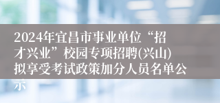 2024年宜昌市事业单位“招才兴业”校园专项招聘(兴山)拟享受考试政策加分人员名单公示