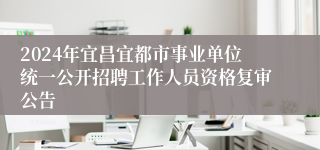 2024年宜昌宜都市事业单位统一公开招聘工作人员资格复审公告