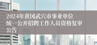 2024年黄冈武穴市事业单位统一公开招聘工作人员资格复审公告