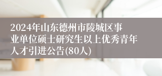 2024年山东德州市陵城区事业单位硕士研究生以上优秀青年人才引进公告(80人)