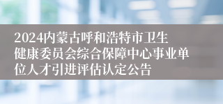 2024内蒙古呼和浩特市卫生健康委员会综合保障中心事业单位人才引进评估认定公告