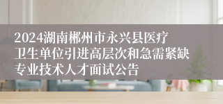 2024湖南郴州市永兴县医疗卫生单位引进高层次和急需紧缺专业技术人才面试公告