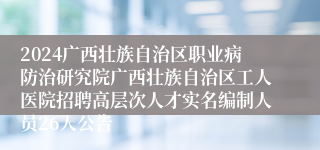 2024广西壮族自治区职业病防治研究院广西壮族自治区工人医院招聘高层次人才实名编制人员26人公告